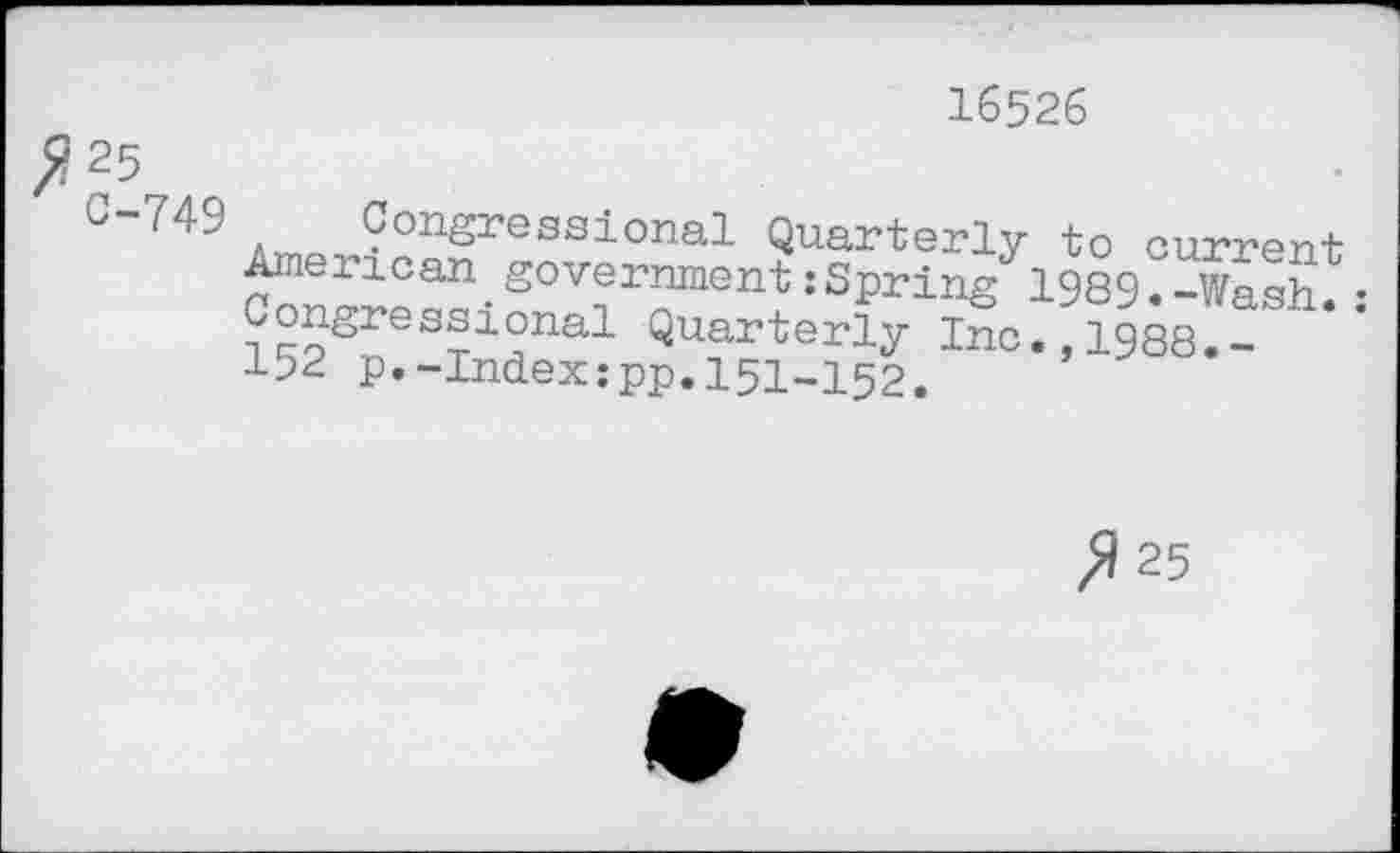 ﻿^25
C-749
16526
a™ ^^^S^ssional Quarterly to current American.government:Spring 1989.-Wash.: Congressional Quarterly Inc.,1988.-152 p.-Index.-pp. 151-152.
fl 25